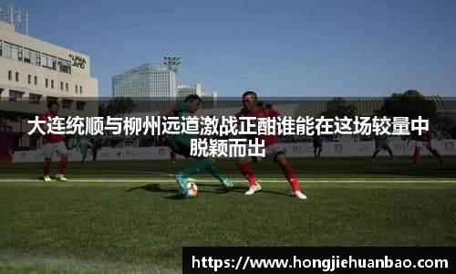 大连统顺与柳州远道激战正酣谁能在这场较量中脱颖而出